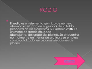 
    El rodio es un elemento químico de número
    atómico 45 situado en el grupo 9 de la tabla
    periódica de los elementos. Su símbolo esRh. Es
    un metal de transición, poco
    abundante, del grupo del platino. Se encuentra
    normalmente en menas de platino y se emplea
    como catalizador en algunas aleaciones de
    platino.




                                         REGRESO
 
