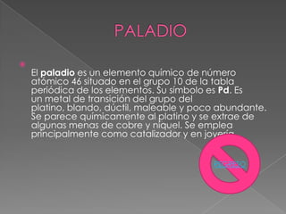 
    El paladio es un elemento químico de número
    atómico 46 situado en el grupo 10 de la tabla
    periódica de los elementos. Su símbolo es Pd. Es
    un metal de transición del grupo del
    platino, blando, dúctil, maleable y poco abundante.
    Se parece químicamente al platino y se extrae de
    algunas menas de cobre y níquel. Se emplea
    principalmente como catalizador y en joyería


                                           REGRESO
 