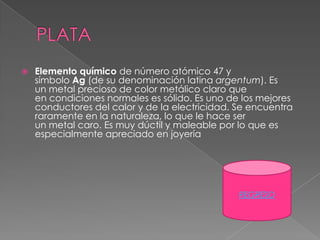    Elemento químico de número atómico 47 y
    símbolo Ag (de su denominación latina argentum). Es
    un metal precioso de color metálico claro que
    en condiciones normales es sólido. Es uno de los mejores
    conductores del calor y de la electricidad. Se encuentra
    raramente en la naturaleza, lo que le hace ser
    un metal caro. Es muy dúctil y maleable por lo que es
    especialmente apreciado en joyería




                                                REGRESO
 