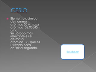    Elemento químico
    de numero
    atómico 55 y masa
    atómica132.90545 s
    uma
    Su isótopo más
    relevante es el
    de masa
    atómica133, que es
    utilizado para
    definir el segundo.
                          REGRESAR
 