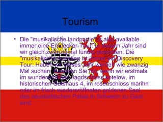 Tourism  Die "musikalische landpartie" is also available immer eine Entdecker-Tour: In diesem Jahr sind wir gleich zwanzigmal fündig geworden. Die "musikalische Ausstieg ist immer ein Discovery Tour: Haben wir dieses Jahr werden wie zwanzig Mal suchen. Kommen Sie mit, wenn wir erstmals im wunderschönen Jagdschloss kotelow, im historischen Gutshaus 4, im rosenschloss marihn oder im frisch wiedereröffneten goldenen Saal des neustädtischen Palais in Schwerin zu Gast sind. 