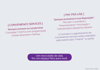 [ Pay-per-use ]
                                                                       posição*:
                                        Serviços exclusivos à sua dis
                         ]                      Pet care • Lavanderia •
  [ CONVENIENCE SERVICES                     Personal trainer • Arrumaç
                                                                        ão •
                                                                      reparos
 Serv iços inclusos no condo
                              mínio:       M anutenção e pequenos
                                  ção
Concierge • Cinema com programa                                      ento do
     Gestão desportiva • De
                           livery          O controle e o agendam
                                                                     o realizados
                                         Convenience Services serã
                                                                        u portal.
                                          pelo sistema tipo “intranet” o




                          Um novo estilo de vida. 
                       Em um espaço feito para você.


                                                                      * Serviços não inclusos no condomínio.
 