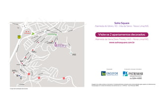 Soho Square
                                                                                                                                  Alameda do Morro, 110 - Vila da Serra - Nova Lima/MG
               Trevo

                                                                                   Praça
                                                                                   Tom Jobim


                                     BH Shopping
                                                                                                                                         Visite os 2 apartamentos decorados:
                                                                                     Central de Vendas
                                                                                     Patrimar e Engefor

                   BR
                   356

                                                                                                                                   Alameda da Serra (Seis Pistas), 1.465 - Nova Lima/MG
                                                                           ox
                                                                        lB
                                                                    To
                                                                       o
                                                                                        Faculdade
                                                                                   Izabela Hendrix                                             www.sohosquare.com.br


                                                    Hospital
                                                    Vila da Serra

                                                                                                                Praça N.S.
                                                                                                                da Abadia
                                                                                                                                               Clique e assita ao vídeo em 3D
                                     Biocor

                          Drogaria
                          Araujo


             Trincheira          Posto
                                 Fernanda



                                                                                                                                                        Incorporação:                   Incorporação, construção e informações:
   Faculdade
   Milton Campos


                                              MG
                                              030
             Hard
             Rock
             Café
                                                                             MG
                                                                                                                                                                                                    (31) 3264-4300
                                                                             030                          MG
                          Alta                                                                            030
                          Vila




                                                                                                                             Imagens de caráter artístico e ilustrativo. O empreendimento somente será comercializado após registro no Memorial de
                                                                                                                             Incorporação no Cartório de Imóveis nos termos da Lei nº 4.591/64. Creci Patrimar: 8098.

Croqui de localização sem escala.
 