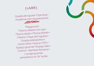 [ LAZER ]

Quadra de squash • Spinning •
                        ntos
Academia com equipame

          Playground •
                              •
   Piscina coberta com raia
                           fantil •
Piscina adulto • Piscina in
                                •
 Prain ha • Praça da Fogueira
     Quadra poliesportiva •
                            PA •
  Home office • Sauna • S
                             kids •
Es paço gourmet • Espaço
                            ana •
  Cinema • Banheira Rom
         Lounge gourmet
                              ar
    panorâmico no 24° and
 