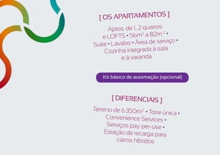 ]
  [ os apartamentos
      Aptos. de 1, 2 quartos 2
        ofts • 56m a 82m² •
                    2
    el
                                o•
Suíte • Lavabo • Área de serviç
                             la
    Cozinha integrada à sa
           e à varanda


    Kit básico de automação (opcional)



       [ DIFERENCIAIS ]
Terreno de 6.350m2² • T
                        orre única •
     Convenience Services
                              •
      Serviços pay-per-use •
     Estação de recarga para
          carros híbridos
 
