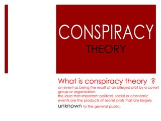 THEORY

What is conspiracy theory ?
an event as being the result of an alleged plot by a covert
group or organization.
the idea that important political, social or economic
events are the products of secret plots that are largely
unknown to the general public.
 