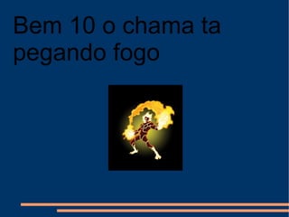 Bem 10 o chama ta pegando fogo 