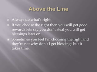  Always do what's right.
 If you choose the right then you will get good
rewards lets say you don’t steal you will get
blessings later on.
 Sometimes you feel I'm choosing the right and
they’re not why don’t I get blessings but it
takes time.
 