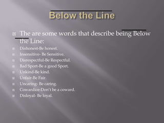  The are some words that describe being Below
the Line:
 Dishonest-Be honest.
 Insensitive- Be Sensitive.
 Disrespectful-Be Respectful.
 Bad Sport-Be a good Sport.
 Unkind-Be kind.
 Unfair-Be Fair.
 Uncaring- Be caring.
 Cowardice-Don’t be a coward.
 Disloyal- Be loyal.
 