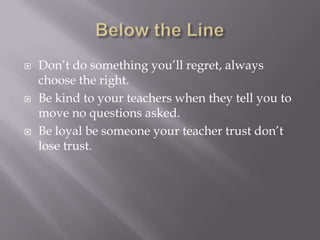  Don’t do something you’ll regret, always
choose the right.
 Be kind to your teachers when they tell you to
move no questions asked.
 Be loyal be someone your teacher trust don’t
lose trust.
 