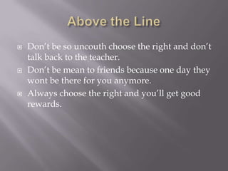  Don’t be so uncouth choose the right and don’t
talk back to the teacher.
 Don’t be mean to friends because one day they
wont be there for you anymore.
 Always choose the right and you’ll get good
rewards.
 