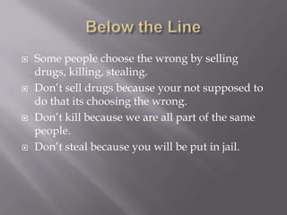  Some people choose the wrong by selling
drugs, killing, stealing.
 Don’t sell drugs because your not supposed to
do that its choosing the wrong.
 Don’t kill because we are all part of the same
people.
 Don’t steal because you will be put in jail.
 