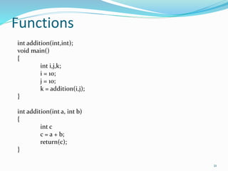 21 
Functions 
int addition(int,int); 
void main() 
{ 
int i,j,k; 
i = 10; 
j = 10; 
k = addition(i,j); 
} 
int addition(int a, int b) 
{ 
int c 
c = a + b; 
return(c); 
} 
 