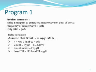 Program 1 
24 
Problem statement : 
Write a program to generate a square wave on pin 1 of port 2 
Frequency of square wave = 1kHz 
Duty ratio = 50% 
Delay calculation : 
Assume that XTAL = 11.0592 MHz . 
 n = 500 μ /1.085μ = 460 
 Count = 65536 – n = 65076 
 Count in hex = FE34H 
 Load TH = FEH and TL =34H 
 