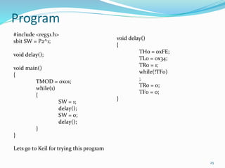 Program 
25 
#include <reg51.h> 
sbit SW = P2^1; 
void delay(); 
void main() 
{ 
TMOD = 0x01; 
while(1) 
{ 
SW = 1; 
delay(); 
SW = 0; 
delay(); 
} 
} 
void delay() 
{ 
TH0 = 0xFE; 
TL0 = 0x34; 
TR0 = 1; 
while(!TF0) 
; 
TR0 = 0; 
TF0 = 0; 
} 
Lets go to Keil for trying this program 
 