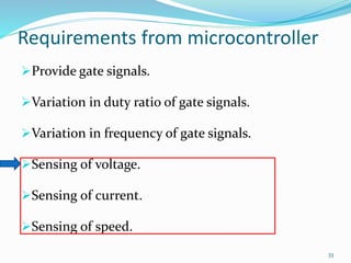 Requirements from microcontroller 
Provide gate signals. 
Variation in duty ratio of gate signals. 
Variation in frequency of gate signals. 
Sensing of voltage. 
Sensing of current. 
Sensing of speed. 
33 
 