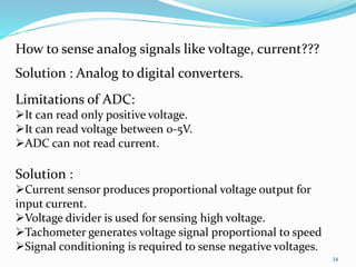 34 
How to sense analog signals like voltage, current??? 
Solution : Analog to digital converters. 
Limitations of ADC: 
It can read only positive voltage. 
It can read voltage between 0-5V. 
ADC can not read current. 
Solution : 
Current sensor produces proportional voltage output for 
input current. 
Voltage divider is used for sensing high voltage. 
Tachometer generates voltage signal proportional to speed 
Signal conditioning is required to sense negative voltages. 
 
