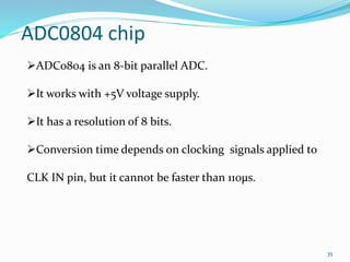 35 
ADC0804 chip 
ADC0804 is an 8-bit parallel ADC. 
It works with +5V voltage supply. 
It has a resolution of 8 bits. 
Conversion time depends on clocking signals applied to 
CLK IN pin, but it cannot be faster than 110μs. 
 