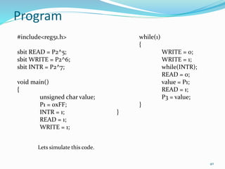 40 
Program 
#include<reg51.h> 
sbit READ = P2^5; 
sbitWRITE = P2^6; 
sbit INTR = P2^7; 
void main() 
{ 
unsigned char value; 
P1 = 0xFF; 
INTR = 1; 
READ = 1; 
WRITE = 1; 
while(1) 
{ 
WRITE = 0; 
WRITE = 1; 
while(INTR); 
READ = 0; 
value = P1; 
READ = 1; 
P3 = value; 
} 
} 
Lets simulate this code. 
 
