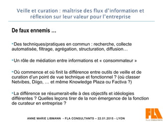 De faux ennemis …
Des techniques/pratiques en commun : recherche, collecte
automatisée, filtrage, agrégation, structuration, diffusion…
Un rôle de médiation entre informations et « consommateur »
Où commence et où finit la différence entre outils de veille et de
curation d’un point de vue technique et fonctionnel ? (où classer
Netvibes, Diigo, … et même Knowledge Plaza ou Factiva ?)
La différence se résumerait-elle à des objectifs et idéologies
différentes ? Quelles leçons tirer de la non émergence de la fonction
de curateur en entreprise ?
ANNE MARIE LIBMANN - FLA CONSULTANTS – 22.01.2015 - LYON
 