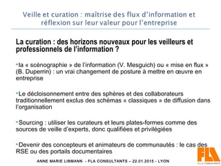 La curation : des horizons nouveaux pour les veilleurs et
professionnels de l’information ?
la « scénographie » de l’information (V. Mesguich) ou « mise en flux »
(B. Duperrin) : un vrai changement de posture à mettre en œuvre en
entreprise
Le décloisonnement entre des sphères et des collaborateurs
traditionnellement exclus des schémas « classiques » de diffusion dans
l’organisation
Sourcing : utiliser les curateurs et leurs plates-formes comme des
sources de veille d’experts, donc qualifiées et privilégiées
Devenir des concepteurs et animateurs de communautés : le cas des
RSE ou des portails documentaires
ANNE MARIE LIBMANN - FLA CONSULTANTS – 22.01.2015 - LYON
 