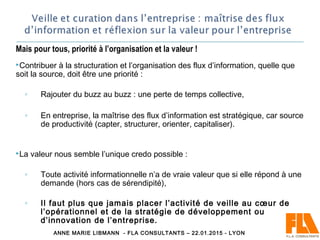 Mais pour tous, priorité à l’organisation et la valeur !
Contribuer à la structuration et l’organisation des flux d’information, quelle que
soit la source, doit être une priorité :
◦ Rajouter du buzz au buzz : une perte de temps collective,
◦ En entreprise, la maîtrise des flux d’information est stratégique, car source
de productivité (capter, structurer, orienter, capitaliser).
La valeur nous semble l’unique credo possible :
◦ Toute activité informationnelle n’a de vraie valeur que si elle répond à une
demande (hors cas de sérendipité),
◦ Il faut plus que jamais placer l’activité de veille au cœur de
l’opérationnel et de la stratégie de développement ou
d’innovation de l’entreprise.
ANNE MARIE LIBMANN - FLA CONSULTANTS – 22.01.2015 - LYON
 