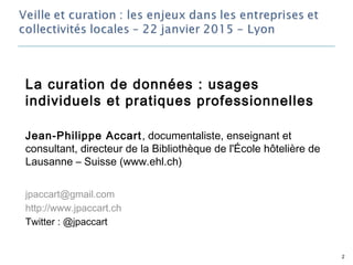 La curation de données : usages
individuels et pratiques professionnelles
Jean-Philippe Accart, documentaliste, enseignant et
consultant, directeur de la Bibliothèque de l'École hôtelière de
Lausanne – Suisse (www.ehl.ch)
jpaccart@gmail.com
http://www.jpaccart.ch
Twitter : @jpaccart
2
 