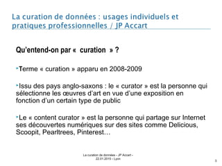Qu’entend-on par « curation » ?
Terme « curation » apparu en 2008-2009
Issu des pays anglo-saxons : le « curator » est la personne qui
sélectionne les œuvres d’art en vue d’une exposition en
fonction d’un certain type de public 
Le « content curator » est la personne qui partage sur Internet
ses découvertes numériques sur des sites comme Delicious,
Scoopit, Pearltrees, Pinterest…
La curation de données - JP Accart -
22.01.2015 - Lyon
3
 