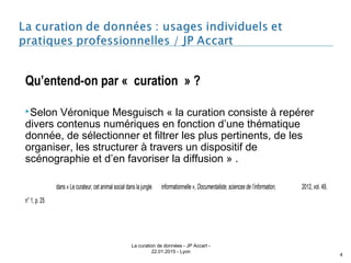 Qu’entend-on par « curation » ?
Selon Véronique Mesguisch « la curation consiste à repérer
divers contenus numériques en fonction d’une thématique
donnée, de sélectionner et filtrer les plus pertinents, de les
organiser, les structurer à travers un dispositif de
scénographie et d’en favoriser la diffusion » .
dans « Le curateur, cet animal social dans la jungle informationnelle », Documentaliste, sciences de l’information, 2012, vol. 49,
n° 1, p. 25
La curation de données - JP Accart -
22.01.2015 - Lyon
4
 