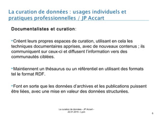 Documentalistes et curation:
Créent leurs propres espaces de curation, utilisant en cela les
techniques documentaires apprises, avec de nouveaux contenus ; ils
communiquent sur ceux-ci et diffusent l’information vers des
communautés ciblées.
Maintiennent un thésaurus ou un référentiel en utilisant des formats
tel le format RDF.
Font en sorte que les données d’archives et les publications puissent
être liées, avec une mise en valeur des données structurées.
La curation de données - JP Accart -
22.01.2015 - Lyon
6
 