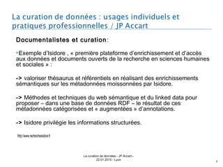 Documentalistes et curation:
Exemple d’Isidore , « première plateforme d’enrichissement et d’accès
aux données et documents ouverts de la recherche en sciences humaines
et sociales » :
-> valoriser thésaurus et référentiels en réalisant des enrichissements
sémantiques sur les métadonnées moissonnées par Isidore.
-> Méthodes et techniques du web sémantique et du linked data pour
proposer – dans une base de données RDF – le résultat de ces
métadonnées catégorisées et « augmentées » d’annotations.
-> Isidore privilégie les informations structurées.
 http://www.rechercheisidore.fr
La curation de données - JP Accart -
22.01.2015 - Lyon
7
 