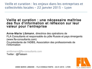 Veille et curation : une nécessaire maîtrise
des flux d’information et réflexion sur leur
valeur pour l’entreprise
Anne-Marie Libmann, directrice des opérations de
FLA Consultants et responsable du pôle Russie et pays émergents
(www.fla-consultants.com)
Co-présidente de l’ADBS, Association des professionnels de
l’information
amlibmann@fla-consultants.com
Twitter : @Flateam
8ANNE MARIE LIBMANN - FLA CONSULTANTS – 22.01.2015 - LYON
 
