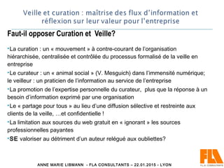 Faut-il opposer Curation et Veille?
La curation : un « mouvement » à contre-courant de l’organisation
hiérarchisée, centralisée et contrôlée du processus formalisé de la veille en
entreprise
Le curateur : un « animal social » (V. Mesguich) dans l’immensité numérique;
le veilleur : un praticien de l’information au service de l’entreprise
La promotion de l’expertise personnelle du curateur, plus que la réponse à un
besoin d’information exprimé par une organisation
Le « partage pour tous » au lieu d’une diffusion sélective et restreinte aux
clients de la veille, …et confidentielle !
La limitation aux sources du web gratuit en « ignorant » les sources
professionnelles payantes
SE valoriser au détriment d’un auteur relégué aux oubliettes?
ANNE MARIE LIBMANN - FLA CONSULTANTS – 22.01.2015 - LYON
 