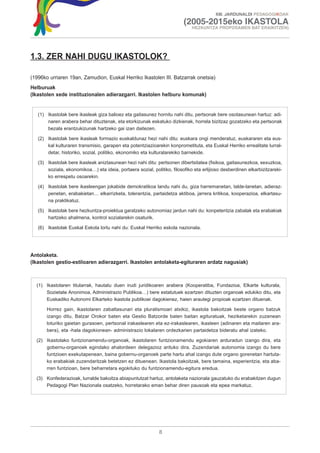XIII. JARDUNALDI PEDAGOGIKOAK

                                                                         (2005-2015eko IKASTOLA
                                                                             HEZKUNTZA PROPOSAMEN BAT ERAIKITZEN)




1.3. ZER NAHI DUGU IKASTOLOK?

(1996ko urriaren 19an, Zamudion, Euskal Herriko Ikastolen III. Batzarrak onetsia)
Helburuak
(Ikastolen xede instituzionalen adierazgarri. Ikastolen helburu komunak)


   (1) Ikastolak bere ikasleak giza balioez eta gaitasunez hornitu nahi ditu, pertsonak bere osotasunean hartuz: adi-
       naren arabera behar dituztenak, eta etorkizunak eskatuko dizkienak, horrela bizitzaz gozatzeko eta pertsonak
       bezala erantzukizunak hartzeko gai izan daitezen.

   (2) Ikastolak bere ikasleak formazio euskaldunaz hezi nahi ditu: euskara ongi menderatuz, euskararen eta eus-
       kal kulturaren transmisio, garapen eta potentziazioarekin konprometituta, eta Euskal Herriko errealitate lurral-
       detar, historiko, sozial, politiko, ekonomiko eta kulturalarekiko barnekide.

   (3) Ikastolak bere ikasleak aniztasunean hezi nahi ditu: pertsonen dibertsitatea (fisikoa, gaitasunezkoa, sexuzkoa,
       soziala, ekonomikoa…) eta ideia, portaera sozial, politiko, filosofiko eta erlijioso desberdinen elkarbizitzareki-
       ko errespetu osoarekin.

   (4) Ikastolak bere ikasleengan jokabide demokratikoa landu nahi du, giza harremanetan, talde-lanetan, adieraz-
       penetan, erabakietan… elkarrizketa, tolerantzia, partaidetza aktiboa, jarrera kritikoa, kooperazioa, elkartasu-
       na praktikatuz.

   (5) Ikastolak bere hezkuntza-proiektua garatzeko autonomiaz jardun nahi du: konpetentzia zabalak eta erabakiak
       hartzeko ahalmena, kontrol sozialarekin osaturik.

   (6) Ikastolak Euskal Eskola lortu nahi du: Euskal Herriko eskola nazionala.




Antolaketa.
(Ikastolen gestio-estiloaren adierazgarri. Ikastolen antolaketa-egituraren ardatz nagusiak)



  (1) Ikastolaren titularrak, hautatu duen irudi juridikoaren arabera (Kooperatiba, Fundazioa, Elkarte kulturala,
      Sozietate Anonimoa, Administrazio Publikoa…) bere estatutuek ezartzen dituzten organoak edukiko ditu, eta
      Euskadiko Autonomi Elkarteko ikastola publikoei dagokienez, haien arautegi propioak ezartzen dituenak.

       Horrez gain, ikastolaren zabaltasunari eta pluralismoari atxikiz, ikastola bakoitzak beste organo batzuk
       izango ditu, Batzar Orokor baten eta Gestio Batzorde baten baitan egituratuak, heziketarekin zuzenean
       loturiko gaietan gurasoen, pertsonal irakaslearen eta ez-irakaslearen, ikasleen (adinaren eta mailaren ara-
       bera), eta -hala dagokionean- administrazio lokalaren ordezkarien partaidetza bideratu ahal izateko.

  (2) Ikastolako funtzionamendu-organoak, ikastolaren funtzionamendu egokiaren arduradun izango dira, eta
      gobernu-organoek egindako ahalordeen delegazioz arituko dira. Zuzendariak autonomia izango du bere
      funtzioen exekutapenean, baina gobernu-organoek parte hartu ahal izango dute organo gorenetan hartuta-
      ko erabakiak zuzendaritzak betetzen ez dituenean. Ikastola bakoitzak, bere tamaina, esperientzia, eta aba-
      rren funtzioan, bere beharretara egokituko du funtzionamendu-egitura eredua.

  (3) Konfederazioak, lurralde bakoitza abiapuntutzat hartuz, antolaketa nazionala gauzatuko du erabakitzen dugun
      Pedagogi Plan Nazionala osatzeko, horretarako eman behar diren pausoak eta epea markatuz.




                                                             8
 