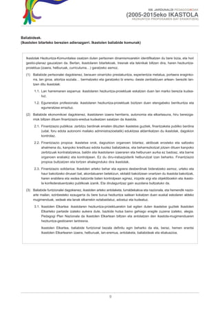 XIII. JARDUNALDI PEDAGOGIKOAK

                                                                        (2005-2015eko IKASTOLA
                                                                            HEZKUNTZA PROPOSAMEN BAT ERAIKITZEN)




Baliabideak.
(Ikastolen bitarteko berezien adierazgarri. Ikastolen baliabide komunak)



   Ikastolak Hezkuntza-Komunitatea osatzen duten pertsonen dinamismoarekin identifikatzen du bere bizia, eta hori
   gestio-planaz gauzatzen da. Bertan, ikastolaren bitartekoak, tresnak eta teknikak biltzen dira, haren hezkuntza-
   proiektua (izaera, helburuak, curriculuma…) garatzeko asmoz.

   (1) Baliabide pertsonalei dagokienez, berauen oinarrizko prestakuntza, esperientzia metatua, portaera eraginko-
       rra, lan giroa, aitortza soziala… bermatzeko eta garatzeko bi eremu -beste zenbaitzuen artean- bereziki lan-
       tzen ditu ikastolak:

        1.1. Lan harremanen esparrua: ikastolaren hezkuntza-proiektuak eskatzen duen lan marko berezia kudea-
             tuz.

        1.2. Eguneratze profesionala: ikastolaren hezkuntza-proiektuak bizitzen duen etengabeko berrikuntza eta
             eguneratzea erraztuz.

   (2) Baliabide ekonomikoei dagokienez, ikastolaren izaera herritarra, autonomia eta elkartasuna, hiru bereizga-
       rriok biltzen dituen finantziazio-eredua kudeatzen saiatzen da ikastola.

        2.1. Finantziazio publikoa: zerbitzu berdinak ematen dituzten ikastetxe guztiek, finantzaketa publiko berdina
             (udal, foru edota autonomi mailako administrazioetatik) edukitzea aldarrikatzen du ikastolak, dagokion
             kontrolaz.

        2.2. Finantziazio propioa: ikastetxe orok, dagozkion organoen bitartez, aktiboak erosteko eta saltzeko
             ahalmena du, kanpoko kredituez edota kuotez baliatzekoa, eta beharrezkotzat jotzen dituen kanpoko
             zerbitzuak kontratatzekoa, baldin eta ikastolaren izaeraren eta helburuen aurka ez badoaz, eta barne
             organoen erabakiz eta kontrolpean. Ez du diru-irabazpiderik helburutzat izan beharko. Finantziazio
             propioa bultzatzen eta lortzen ahaleginduko dira ikastolak.

        2.3. Finantziazio solidarioa: Ikastolen arteko behar eta egoera desberdinak bideratzeko asmoz, urteko eta
             haur bakoitzeko dirusari bat, akordatuaren betekizun, ekitaldi bakoitzean onartzen du ikastola bakoitzak,
             haren erabilera eta xedea batzorde baten kontrolpean eginez, irizpide argi eta objektiboekin eta ikasto-
             la konfederatuentzako publikoak izanik. Eta dirulaguntzaz gain auzolana bultzatuko da.

   (3) Baliabide funtzionalei dagokienez, ikastolen arteko antolaketa, lurraldekakoa eta nazionala, eta hemendik nazio-
       arte mailan, ezinbesteko ezaugarria du bere burua hezkuntza sailean kokatzen duen euskal eskolaren aldeko
       mugimenduak, xedeak eta lanak elkarrekin eztabaidatuz, adostuz eta kudeatuz.

        3.1. Ikastolen Elkartea: ikastolaren hezkuntza-proiektuarekin bat egiten duten ikastetxe guztiek Ikastolen
             Elkarteko partaide izateko aukera dute, bazkide hutsa baino gehiago eragile zuzena izateko, alegia.
             Pedagogi Plan Nazionala da Ikastolen Elkartean biltzen eta antolatzen den ikastola-mugimenduaren
             hezkuntza-gestioaren lantresna.

             Ikastolen Elkartea, baliabide funtzional bezala definitu egin beharko da eta, beraz, hemen erantsi
             Ikastolen Elkartearen izaera, helburuak, lan-eremua, antolaketa, baliabideak eta ebaluazioa.




                                                            9
 