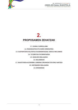 XIII. JARDUNALDI PEDAGOGIKOAK

                                           (2005-2015eko IKASTOLA
                                            HEZKUNTZA PROPOSAMEN BAT ERAIKITZEN)




                            2.
         PROPOSAMEN ZEHATZAK

                   2.1. EUSKAL CURRICULUMA

           2.2. IRAKASKUNTZA ETA HAREN ORDENATZEA

2.3. GUZTIENTZAKO KALITATEA ETA BERDINTASUNA: ESKOLA INKLUSIBOA

                2.4. TUTORETZA ETA ORIENTAZIOA

                   2.5. IKASLEEN EBALUAZIOA

                        2.6. BALIABIDEAK

2.7. IKASTETXEEN AUTONOMIA, GOBERNU ORGANOAK ETA ESKU HARTZEA

                  2.8. SISTEMAREN EBALUAZIOA

                        2.9. ERANSKINAK




                               11
 