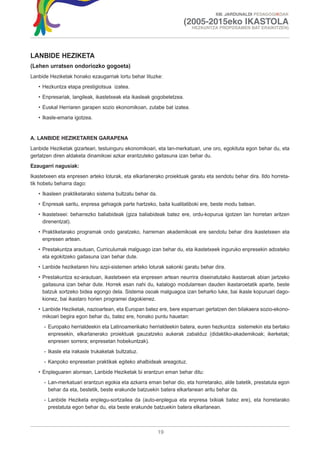 XIII. JARDUNALDI PEDAGOGIKOAK

                                                                   (2005-2015eko IKASTOLA
                                                                       HEZKUNTZA PROPOSAMEN BAT ERAIKITZEN)




LANBIDE HEZIKETA
(Lehen urratsen ondoriozko gogoeta)
Lanbide Heziketak honako ezaugarriak lortu behar lituzke:
   • Hezkuntza etapa prestigiotsua izatea.
   • Enpresariak, langileak, ikastetxeak eta ikasleak gogobetetzea.
   • Euskal Herriaren garapen sozio ekonomikoan, zutabe bat izatea.
   • Ikasle-emaria igotzea.


A. LANBIDE HEZIKETAREN GARAPENA
Lanbide Heziketak gizarteari, testuinguru ekonomikoari, eta lan-merkatuari, une oro, egokituta egon behar du, eta
gertatzen diren aldaketa dinamikoei azkar erantzuteko gaitasuna izan behar du.
Ezaugarri nagusiak:
Ikastetxeen eta enpresen arteko loturak, eta elkarlanerako proiektuak garatu eta sendotu behar dira. Ildo horreta-
tik hobetu beharra dago:
   • Ikasleen praktiketarako sistema bultzatu behar da.
   • Enpresak saritu, enpresa gehiagok parte hartzeko, baita kualitatiboki ere, beste modu batean.
   • Ikastetxeei: beharrezko baliabideak (giza baliabideak batez ere, ordu-kopurua igotzen lan horretan aritzen
     direnentzat).
   • Praktiketarako programak ondo garatzeko, harreman akademikoak ere sendotu behar dira ikastetxeen eta
     enpresen artean.
   • Prestakuntza arautuan, Curriculumak malguago izan behar du, eta ikastetxeek inguruko enpresekin adosteko
     eta egokitzeko gaitasuna izan behar dute.
   • Lanbide heziketaren hiru azpi-sistemen arteko loturak sakonki garatu behar dira.
   • Prestakuntza ez-arautuan, ikastetxeen eta enpresen artean neurrira diseinatutako ikastaroak abian jartzeko
     gaitasuna izan behar dute. Horrek esan nahi du, katalogo modularrean dauden ikastaroetatik aparte, beste
     batzuk sortzeko bidea egongo dela. Sistema osoak malguagoa izan beharko luke, bai ikasle kopuruari dago-
     kionez, bai ikastaro horien programei dagokienez.
   • Lanbide Heziketak, nazioartean, eta Europan batez ere, bere esparruan gertatzen den bilakaera sozio-ekono-
     mikoari begira egon behar du, batez ere, honako puntu hauetan:
      - Europako herrialdeekin eta Latinoamerikako herrialdeekin batera, euren hezkuntza sistemekin eta bertako
        enpresekin, elkarlanerako proiektuak gauzatzeko aukerak zabalduz (didaktiko-akademikoak; ikerketak;
        enpresen sorrera; enpresetan hobekuntzak).
      - Ikasle eta irakasle trukaketak bultzatuz.
      - Kanpoko enpresetan praktikak egiteko ahalbideak areagotuz.
   • Enpleguaren alorrean, Lanbide Heziketak bi erantzun eman behar ditu:
      - Lan-merkatuari erantzun egokia eta azkarra eman behar dio, eta horretarako, alde batetik, prestatuta egon
        behar da eta, bestetik, beste erakunde batzuekin batera elkarlanean aritu behar da.
      - Lanbide Heziketa enplegu-sortzailea da (auto-enplegua eta enpresa txikiak batez ere), eta horretarako
        prestatuta egon behar du, eta beste erakunde batzuekin batera elkarlanean.



                                                          19
 