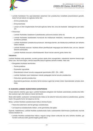 XIII. JARDUNALDI PEDAGOGIKOAK

                                                                    (2005-2015eko IKASTOLA
                                                                       HEZKUNTZA PROPOSAMEN BAT ERAIKITZEN)




   • Lanbide heziketaren hiru azpi-sistemetan eskaintzen den prestakuntza modalitate presentzialaren gainetik,
     beste formula batzuk ere egitaratu behar dira:
      - On-line prestakuntza
      - Erdi-presentziala
      - Lanean ari diren langileentzako formulak egituratu behar dira, lana eta ikasketak bateragarriak izan daite-
        zen.
   • Orokorrean:
      - Lanbide Heziketako ikastetxeen kudeaketarako autonomia bultzatu behar da.
      - Lanbide Heziketako ikastetxetako hornidurak eta instalazioak hobetzeko, mantentzeko eta gaurkotzeko
        aurrekontu partidak.
      - Lanbide Heziketaren prestakuntza-prozesuan, teknologia berriek, eta trebakuntza praktikoak izan beharko
        lukete ardatzak.
      - Lanbide Heziketa arautuan, heziketa zikloen planifikazioak malguagoa izan beharko luke, une oro, datozen
        beharrei erantzuteko.
      - Lanbide Heziketa arautuak unibertsitatearekin dituen loturak sakonki garatu behar dira.
Irakasleria:
Lanbide Heziketa ondo garatzeko, aurreko puntuan aipatu diren ezaugarriekin, irakasleriari aipamen berezia egin
behar zaio, eta horiei begira, ekintza espezifiko batzuk egitaratu beharko lirateke. Hala nola:
   • Etengabeko birziklatze teknikorako:
      - Teoriko-praktikoa
      - Enpresetan egonaldiak
      - Estandarizazio arauei buruzko ezagupenak gaurkotzeko (ISO - EN – UNE)
      - Lanbide Heziketan ezarri daitezkeen metodo pedagogiko berriei buruzko prestakuntza
      - Hizkuntzen gaineko prestakuntza
      - Ikasmaterial gaurkotuak, eta behar berriei erantzun egoki bat ematen dioten ikasmaterialak sortzeko ahal-
        bidea


B. EUSKARA LANBIDE HEZIKETAREN GARAPENEAN
Arrazoi askoren ondorioz, gaur egun, Lanbide Heziketara ailegatzen den ikasleak aukeratutako prestakuntza ibilbi-
dea euskaraz egin ahal izatea ez dauka bermaturik.
Beste alde batetik, euskararen normalizaziorako bidea ez da bakarrik hezkuntza-sistema euskalduntzea, gizartea
baizik. Eta gizarte horren lan-esparrua ere bai.
Beraz, Lanbide Heziketa euskalduntzeak helburu bikoitza lituzke:
   • Hezkuntza-sistemaren atal bat gehiago euskalduntzea.
   • Lan-esparrua euskalduntzeko bidean, urrats garrantzitsu bat egitea.
Egoerak, halabeharrez, Lanbide Heziketa euskaldunduko bada, euskararekiko diskriminazio positiborako neurriak
hartzea eskatzen du:
   • Lanbide Heziketa euskalduntzea helburu nagusia izango lukeen erakunde bat sortu beharko litzateke, gai
     horrekin zerikusia duten gizarte-eragile guztiak batuz:



                                                        20
 