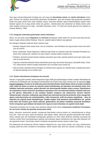 XIII. JARDUNALDI PEDAGOGIKOAK

                                                                       (2005-2015eko IKASTOLA
                                                                          HEZKUNTZA PROPOSAMEN BAT ERAIKITZEN)




Gaur egun eskola-integraziotik haratago joan nahi dugu eta denontzako eskola edo eskola inklusiboaz mintzo
gara. Kontuan har dezagun ekonomikoki garatutako herrialdeetan gero eta larriagoa dela gutxieneko konpeten-
tziarik lortu gabe eskola uzten duten ikasleen arazoa, hezkuntza bereziko egitura baztertzaileetan ikasten duten
ikasleen egoera ere ez dugu ahaztu behar eta, gainera , irakaskuntzak ezer eskaintzen ez dielako eskola uzten
duten ikasleen arazoa ere hor dago…Herrialde txiroenetan, berriz, 113 milioi haur daude gela bat inoiz zapaldu ez
dutenak (Bellamy, 1999).


2.3.2. Integrazio sistematik guztiontzako eskola inklusibora
Baina, non eta zertan datza integrazioa eta inklusioa kontzeptuen arteko aldea? Ez da beti erraza bata eta bes-
tearen mugak zehatz-mehatz finkatzea. Hala ere, argibide batzuk bilatzen saia gaitezen:
Ikus ditzagun integrazio-sistemak dituen hainbat muga:
   • Ikasleak integratu behar duela dirudi, hau da, ikaslearen, bere familiaren eta ingurunearen ardura eta esfor-
     tzua da oinarria.
   • Beraz, ikastetxeak “ikasle integratuen” detekzioa egin behar du (nabariak izaten dira irizpideak finkatzeko aur-
     kitzen diren zailtasunak). Detekzio hori egin ostean, txertatze bideak erraztuko ditu.
   • Praktikan, lehendik arazoak dituzten ikasleez arduratzen gara (kasu askotan jadanik porrot egin ostean abia-
     tzen da arreta berezia).
   • Laguntza norbanako bakoitzari berea eskaintzeko joera dugu eta sarritan testuinguru naturaletik kanpo. Ondo-
     rioz, ikaskuntzaren alderdi sozialak baztertzeko edo murrizteko joera sortzen da.
   • Gela arrunteko irakasleak ardura beregain ez hartzeko joera nagusitu da, besteak beste, prestakuntza alorre-
     an laguntza gehiegi ere ez duelako jaso.


2.3.3. Eskola inklusiboaren kontzeptua eta oinarriak
Hala ere, muga guztien gainetik, eskola-integrazioan hogei urtetik gora daramatzagun honetan, ikasleen dibertsitatea eta
aniztasuna era zabalagoan eta naturalagoan kontsideratzen eta onartzen ikasi dugun heinean joan da nagusitzen inklu-
sioaren kontzeptua: erronka ez da hezkuntza premia bereziak dituzten ikasle batzuk eskola arruntean txertatzea
soilik, baizik eta ikasle oro berezi eta ezberdin bezala kontsideratzea eta baloratzea eta bakoitzari behar duen
kalitateko hezkuntza eskaintzea, guztiei elkarrekin eta elkarrengandik ikasteko aukera emanaz. Ezberdintasun
eta originaltasun horiek norberaren eta taldearen aberastasun iturri eta hezkuntza kalitatea hobetzeko bide izan-
go dira gainera. Diferentziak ez dira aurkitzen ikasteko erraztasun edo zailtasunaren alorrean bakarrik.
Gaitasunez gain, interesak, motibazioak, giza balioak (eta ondoriozko jarrerak eta portaerak), kultur ezaugarriak,
egoera sozio-ekonomikoa eta soziolinguistikoa, erlijio sinesmenak, profil eta prozesu kognitiboak… dena da
ezberdina eta originala ikasle bakoitzarengan. Guztiek eragiten dute ikaslearen eskola-ibilbidean eta guztiak
hartu behar ditu kontuan gure eskola sistemak, gizabanakoen eta taldeen eraldaketa prozesuak berezitasun
horien errespetuan gara daitezen eta ikaslea bere ingurune sozio kulturalean era egokian txerta dadin.
Inklusioaren kontzeptu hau ez dugu modu teorikoan bakarrik landu behar, proposamen praktikoen formulazioe-
tan eta horien zehazte eta gauzatze prozesuetan baizik.
Beraz, inklusioan oinarrituriko eskolan, aniztasunak bete-beteko zentzua hartzen du; ezberdintasunak ez ditugu
ikusi nahi arazo iturri gisa, baizik eta bakoitza, bata bestea, taldea, eskola eta gizartea aberasteko bide bezala.
Azken urteotan gero eta intentsitate handiagorekin gertatzen ari diren ikasle etorkinen eskolatze prozesuek eta
ondorioz sortzen diren kulturartekotasun egoerek argi erakusten digute zenbateraino den egia elkar aberaste hori
eta eguneroko lanean “denontzako eskola” antolatzen eta garatzen asmatu beharra nabari dugu.
Eta zailtasunak eta ezintasunak dituzten ikasleen integrazioa ere, esan dugun bezala, ezin dugu aniztasunaren
ikuspegi zabal eta orokor honetatik at kontsideratu, bertan hartzen baitu bere toki naturala; horretarako, ez dugu



                                                          22
 