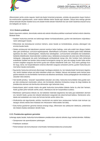 XIII. JARDUNALDI PEDAGOGIKOAK

                                                                      (2005-2015eko IKASTOLA
                                                                          HEZKUNTZA PROPOSAMEN BAT ERAIKITZEN)




diferentzietan jarriko arreta nagusia, baizik eta ikasle horientzat proposatu, antolatu eta gauzatuko dugun hezkun-
tza erantzunaren egokitasunean, euren eskola ibilbidea behar bezala egin dezaten. Gauza bera esango genuke
dohain bereziak dituzten ikasleei buruz ere (ikasle horiek eskolan historikoki bizi izan duten baztertze arazoari buruz
ere balegoke zer esana…)


2.3.4. Ondorio praktikoak
Aipatu dugunaren arabera, denontzako eskola edo eskola inklusiboa praktikan ezartzeak hainbat ondorio dakartza.
Besteak beste:
   • Ikasleen hezkuntza premiak era baikorrago batean kontzeptualizatzea, guztion eta bakoitzaren originaltasu-
     naren adierazgarri bezala.
   • Diferentziei eta berezitasunei erantzun beharra, arazo bezala ez kontsideratzea, prozesu aberasgarri eta
     erronka bezala baizik.
   • Gelako aniztasunari eta bakoitzaren premiari erantzun behar badiogu, orain arte erabili izan ditugun baliabi-
     deez gain (errefortzua, curriculum-egokitzapenak, dibertsifikazio curricularra, hautazko gaien bidez ibilbideak
     egokitzea eta abar), metodologietan, irakaskuntza estrategietan, curriculumaren antolaketa eta kudeaketan,
     baliabide didaktikoetan (ikasmaterialen erabilera kasu), taldekatze prozesuetan eta abar joera diferentziatuak,
     irekiagoak, malguagoak eta parte hartzaileagoak ezinbestekoak izango dira. Alor horietan hartu beharreko
     erabakietan ikasleei ere beraien tokia ematea komenigarria izango da, gero eta argiago ikusten baita anizta-
     sunaren eragileen ezagutza eta kontrol guztia ezin dituela irakasleriak soilik izan. Inoiz baino garbiago ikus-
     ten dugu, beraz, lan kooperatiboaren ondorioz elkarrekin ezagutza sortzearen premia, guztien hezkuntza pre-
     miei behar bezala erantzuteko.
   • Eguneroko hezkuntza ekimenak elkarreragin handiagoa eskatuko du, bai irakasle-ikasle harremanei dagokio-
     nez, berdin ikasleen artean eta baita irakasleen artean ere. Halaber, batzuen eta besteen parte hartzea area-
     gotzea eskatuko du eta familiekiko harremana eta elkarlana sendotzea, bizitza pedagogikoan eta erabaki pro-
     zesuetan tokia eskainiz.
   • Hari beretik jarraituz, “arazoak” espezialisten eskuetan utzi ordez, hezkuntza komunitateko kide guztiek izan-
     go dute aniztasunari erantzuteko ardura, eta horretarako elkarlana funtsezkoa izango da (begi bistakoa da
     prestakuntza alorrean eta berrikuntza ekimenetan egin beharreko lana).
   • Ikaskuntzaren jatorri soziala indartu eta gelak hezkuntza komunitatea bilakatu behar du ahal den heinean,
     ikasle guztiak parte hartzaile sentitu araziz, elkartasuna eta lan kooperatiboa sustatuz.
   • Bitartekoen optimizazioa bilatuko da, bai baliabide materialei dagokienez eta baita giza baliabideen alorrean
     ere, bereziki ikasle, guraso eta irakasle bakoitzaren ezagutzak eta eskarmentuak baliatuz. Denboraren anto-
     laketa eta kudeaketan ere modu eta formula berriak aurkitu behar dira.
   • Aholkularitza eta laguntzarako zerbitzu iraunkorrak ere eskola bere osotasunean hartuko dute kontuan (ez
     dezagun ahantz eskola bera hobetzea ere inklusioaren helburuetako bat dela).
   • Esku-hartze goiztiarrari garrantzi berezia emango diogu, diferentzien eta zailtasunen detekzioa, prebentzioa
     eta trataera ikaslea eskolatzen denetik hasiz.


2.3.5. Prestakuntza egokiaren garrantzia
Lehenago aipatu bezala, hezkuntza komunitatearen prestakuntzan sakondu beharko dugu hainbat alorretan. Adibidez:
   • Garapenaren eta aprendizaiaren psikologian
   • Praktikaren analisian
   • Parte-hartzean eta komunikazioan oinarritutako ikerketa/prestakuntza prozesuetan



                                                          23
 