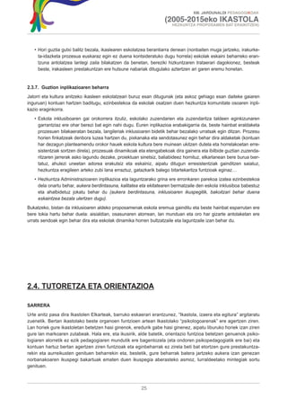 XIII. JARDUNALDI PEDAGOGIKOAK

                                                                   (2005-2015eko IKASTOLA
                                                                       HEZKUNTZA PROPOSAMEN BAT ERAIKITZEN)




   • Hori guztia gutxi balitz bezala, ikaslearen eskolatzea berantiarra denean (nonbaiten muga jartzeko, irakurke-
     ta-idazketa prozesua euskaraz egin ez duena kontsideratuko dugu horrela) eskolak eskaini beharreko eran-
     tzuna antolatzea lantegi zaila bilakatzen da benetan, bereziki hizkuntzaren trataerari dagokionez, besteak
     beste, irakasleen prestakuntzan ere hutsune nabariak ditugulako aztertzen ari garen eremu honetan.


2.3.7. Guztion inplikazioaren beharra
Jatorri eta kultura anitzeko ikasleen eskolatzeari buruz esan ditugunak (eta askoz gehiago esan daiteke gaiaren
inguruan) kontuan hartzen baditugu, ezinbestekoa da eskolak osatzen duen hezkuntza komunitate osoaren inpli-
kazio eraginkorra.
   • Eskola inklusiboaren gai orokorrera itzuliz, eskolako zuzendarien eta zuzendaritza taldeen eginkizunaren
     garrantziaz ere ohar berezi bat egin nahi dugu. Euren inplikazioa erabakigarria da, beste hainbat eraldaketa
     prozesuen bilakaeratan bezala, langileriak inklusioaren bidetik behar bezalako urratsak egin ditzan. Prozesu
     horien finkatzeak denbora luzea hartzen du, pixkanaka eta sendotasunez egin behar dira aldaketak (kontuan
     har dezagun planteamendu orokor hauek eskola kultura bere muinean ukitzen dutela eta horrelakoetan erre-
     sistentziak sortzen direla), prozesuak dinamikoak eta etengabekoak dira gainera eta ibilbide guztian zuzenda-
     ritzaren jarrerak asko lagundu dezake, proiektuan sinetsiz, baliabideez hornituz, elkarlanean bere burua txer-
     tatuz, ahulezi uneetan adorea erakutsiz eta eskainiz, aipatu ditugun erresistentziak gainditzen saiatuz,
     hezkuntza eragileen arteko zubi lana erraztuz, gatazkarik balego bitartekaritza funtzioak eginaz…
   • Hezkuntza Administrazioaren inplikazioa eta laguntzarako grina ere erronkaren parekoa izatea ezinbestekoa
     dela onartu behar, aukera berdintasuna, kalitatea eta ekitatearen bermatzaile den eskola inklusiboa babestuz
     eta ahalbidetuz jokatu behar du (aukera berdintasuna, inklusioaren ikuspegitik, bakoitzari behar duena
     eskaintzea bezala ulertzen dugu).
Bukatzeko, bistan da inklusioaren aldeko proposamenak eskola eremua gainditu eta beste hainbat esparrutan ere
bere tokia hartu behar duela: aisialdian, osasunaren alorrean, lan munduan eta oro har gizarte antolaketan ere
urrats sendoak egin behar dira eta eskolak dinamika horren bultzatzaile eta laguntzaile izan behar du.




2.4. TUTORETZA ETA ORIENTAZIOA

SARRERA
Urte anitz pasa dira Ikastolen Elkarteak, barruko eskaerari erantzunez, “Ikastola, izaera eta egitura” argitaratu
zuenetik. Bertan ikastolako beste organoen funtzioen artean Ikastolako “psikologoarenak” ere agertzen ziren.
Lan horiek gure ikastoletan betetzen hasi ginenok, eredurik gabe hasi ginenez, aipatu liburuko horiek izan ziren
gure lan markoaren zutabeak. Hala ere, eta ikusirik, alde batetik, orientazio funtzioa betetzen genuenok psiko-
logiaren alorretik ez ezik pedagogiaren mundutik ere bagentozela (eta ondoren psikopedagogiatik ere bai) eta
kontuan hartuz bertan agertzen ziren funtzioak eta eginbeharrak ez zirela beti bat etortzen gure prestakuntza-
rekin eta aurreikusten genituen beharrekin eta, bestetik, gure beharrak batera jartzeko aukera izan genezan
norbanakoaren ikuspegi bakartuak ematen duen ikuspegia aberasteko asmoz, lurraldeetako mintegiak sortu
genituen.



                                                        25
 