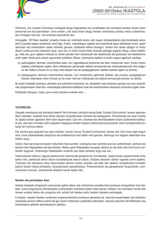 XIII. JARDUNALDI PEDAGOGIKOAK

                                                                      (2005-2015eko IKASTOLA
                                                                          HEZKUNTZA PROPOSAMEN BAT ERAIKITZEN)




Ondorioz, une honetan Orientazio mintegiak ditugu hegoaldeko lau lurraldeetan eta orientazio lanetan aritzen diren
pertsonak ere bai Iparraldean. Gure artean, urte anitz eman ditugu lanean orientazioa jorratuz eredu ezberdinez,
eta mintegien barruan ere ereduak ezberdinak dira.
Horregatik, “2015eko ikastola” proiektu honek zer orientazio eredu nahi dugun eztabaidatzeko (eta beharbada ados-
teko?) parada egokia eskaintzen ahal digu. Eredu, metodologia, egiteko era ezberdinak egon daitezkeen arren, agian
laburtzen eta sintetizatzen saiatu beharko genuke, eztabaida bidera dezagun. Sintesi hori aipatu ditugun bi mutur
dituen continuum-ean kokatuko dugu. Izan ere, bi mutur horien bidez ereduak gehiago argitzen ditugu, baina badaki-
gu, hala ere, gure egiteko ereduak ez direla sekulan hain ortodoxoak eta ñabardurak eta graduazio eta eklektizismo
anitz izaten direla gure artean eguneroko praktikan. Beraz, orientazioa egiteko bi eredu nagusi agertzen zaizkigu:
  a) psikologiaren alorrean oinarriturikoa bata, non nagusitasuna pertsonak eta bere nortasunak duen. Eredu horren
     arabera orientazioan egiten diren interbentzio gehienetan alderdi emozionala eta norbanakotasunak dira erdigu-
     ne eta helburu (honek ez du esan nahi taldean eta lan pedagogikoaren bitartez lanketa egiten ez direnik).
  b) pedagogiaren alorrean oinarriturikoa bestea, non interbentzio gehienak taldean eta prozesu pedagogikoen
     bitartez bideratzen diren (honek ez du esan nahi lan indibiduala eta alderdi emozionala lantzen ez denik).
Bi eredu horietatik tutoretza ulertzeko era ezberdina eratortzen da, ikasleekin esku-hartzeko garaian ere saio ezberdi-
nak programatzen ahal dira, metodologia ezberdina erabiltzen dute eta orientazioaren ebaluazio ezberdina egiten dute.
Eztabaida dezagun, bada, gure eredu adostua erabaki arte....




TUTORETZA
Zergatik orientazioa eta tutoretza batera? Arlo horretan (arlotzat hartua baita “Euskal Curriculuma” lanean agertzen
diren edukiak) ikasleek lortu behar dituzten konpetentziak tutoreari ere badagozkio. Orientazioak zer esan handia
du aipatu lanean agertzen diren bost esparruetan. Izan ere, tutoreak eta orientatzaileak funtzio ezberdinak badituz-
te ere, arlo berri horretan (arlo izatearen kategoria ematen bazaio) helburutzat proposatzen diren konpetentziak lor-
tzeak lan komuna dakar.
Eta sarrera gisa gogoeta hau egin ondoren, hemen duzue “Euskal Curriculuma” lanean alor honi buruz egin dugun
lana. Gure eztabaidarako abiapuntu eta erreferentzia izan dadin nahi genuke. Helmuga non dagoen elkarrekin era-
bakiko dugu…
Azken ohar bat dokumentuaren irakurketa hasi aurretik: orientazioa eta tutoretza era oso ezberdinean ulertzen eta
lantzen dira Hegoaldean eta Iparraldean. Beldur gara Hegoaldeko ikuspegi nabaria ez ote duen alor honi buruz aur-
kezten dugunak. Ondorengo hilabeteetan zuzendu eta osatu beharko dugu hau ere…
Hezkuntzaren helburu nagusia pertsonaren ahalmenak garatzea da; horretarako, ikaskuntzako esperientziak sortu
behar dira, pertsonak behar dituen konpetentziak eskura ditzan, bizitzak eskatzen dizkion egoerei aurre egiteko.
Tutoretza eta orientazio arloa hezkuntzako ekimen multzo antolatu bat dela uler daiteke, konpetentzia horietako
batzuk lortzen direla zehazteko, konpetentziak operatibizatuz. Prebentzioaren eta garapenaren ikuspuntutik, curri-
culumaren barruan, orientazioak ekarpen hauek egiten ditu:


Ikasten eta pentsatzen ikasi
Ikasten ikasteak erregulazio operazioak egitea dakar, eta norberaren prestakuntza prozesua erregulatzen ikas dai-
teke. Auto-erregulazioa tutoretzapeko pixkanakako orientazio baten bidez garatu daiteke; eta orientazio horrek aldi
berean sustatu behar ditu ezagutza arlo zehatz bat ikastea nahiz ikasten ikasteko estrategiak.
Funtsean, ikasten ikastea norberaren esperientzietatik probetxua ateratzea da, arazoak hautemateko eta ebazteko
moduetan jarrera kritikoa izanik eta gai izanik norberaren jokabidea aztertzeko, arazoen jatorriak identifikatzeko eta
behatutakoa aktiboki aprobetxatzen jakiteko.




                                                          26
 