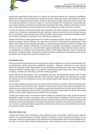 XIII. JARDUNALDI PEDAGOGIKOAK

                                                                    (2005-2015eko IKASTOLA
                                                                        HEZKUNTZA PROPOSAMEN BAT ERAIKITZEN)




Ikaskuntzako esperientziek zikloak dituzte, eta zikloetan lau aldi hauek bereizten dira: esperientzia planifikatzea,
esperientzia bizitzea, emaitzak aztertzea eta ondorioak ateratzea. Zerbait egin ondoren, garrantzitsua da gertatu-
takoari buruz hausnartzeko denbora hartzea. Ikasten ari den pertsona subjektu aktibo dela kontuan hartuta, ikas-
ten ikastea garrantzitsua da. Hausnartuz ikasten da, nork bere buruarekin edo mintzakideekin (hausnarketa gida-
tua), eta gauza hauetaz hausnartzen da: konpetentziak eskuratu izan diren aldiez, ikasitakoaz eta ikasteko moduaz,
behar bezala baliatu gabeko aukerez eta esperientzia horiek baliagarriak ez izatea eragin duten arrazoiez.
Tutoretza eta orientazio arloak ekintzak hitzen bidez adierazteko edo ekintzen gainean hausnartzeko operazioak
errazten ditu, kontzeptuak, arrakastarako faktoreak, hipotesiak, ekintzari buruzko teoriak edo printzipio zuzentzai-
leak ondorioztatzeko, geroko esperientzietan erabili ahal izateko. Atzera begirako hausnarketa sistematikoa eginez,
gerora ekintzan erabilgarri izan daitezkeen eredu operatiboak prestatzen dira.
Eskolako dinamikak lan metodo egokiak behar ditu, ikasteko estrategiak garatzeko. Horietatik, ikasteko metodo era-
gingarriak sustatzen dituzten jarduerak sartu behar dira curriculumean. Ikastea jarduerak gauzatzearekin lotuta
dagoen ohiko eginkizuna da, eta ikasleak ikasi egiten du. Ikasteko metodoen programen edukiek bi estrategia mota
dituzte: alde batetik, ikasleek materialarekin eta informazioa barneratzeko eta erabiltzeko prozesuarekin duten
harreman zuzenari buruzkoak; eta, beste alde batetik, laguntza estrategiak, ikasleei helburuak zehazten, ikaskun-
tza planifikatzen eta antolatzen eta aurrerapenaren gaineko kontrola egiten laguntzeko. Izan ere, eginkizunak
aurreikustea, proiektuak zatitzea, lehentasunak ezartzea eta denbora planifikatzea lana antolatzeko jarduerak dira,
eta tutoretza eta orientazio arloan pixkanaka lantzekoak dira.


Komunikatzen ikasi
Gizarte harremanak konplexuak dira. Komunikazio egoera askotan azaleratzen dira gizarte harremanetarako ditu-
gun trebetasunak: familian, lagunartean, ikaskideekin, lankideekin... Gertaerak, sentimenduak, jarrerak, desioak,
iritziak edo eskubideak ematen ditugu jakitera, eta hori gainerakoak errespetatuz egin behar dugu. Horrek egoera
bakoitzera egokitzera behartzen gaitu, eta, horretarako, jokabide batzuk garatu behar ditugu, baina oraindik ikasi
ez baditugu, praktikan jarri behar ditugu, norberaren estilora egokitzeko.
Gizarte trebetasunek gainerakoekin ondo komunikatzeko balio dute, eta egoeretarako egokitzat hartu ohi diren
gizarte harremanetarako jarraibideak adierazten dituzte. Eginkizun nagusia galdera honi erantzutea da: zer jokabi-
de zehatzek eta zer mikrotrebetasunek errazten dute testuinguruetara hobeto egokitzea eta testuinguru horietan
onartua izatea?
Komunikatzea besteei zerbait jakinaraztea da. Pertsona batzuek elkarrekin lan egitean, talde lanak esanahi parte-
katuak eraikitzen ikastera behartzen gaitu. Taldearen funtzionamenduan eragina duten eguneroko gertaerak inter-
pretatzean ados jartzea lortu behar da. Lan taldeetan, gizarte eraikuntzako jarduera horretan, gai izan behar da en-
tzuteko, norberari egokitutako tokian kokatzeko, gainerakoen interesak kontuan hartzeko eta gizarte rolen arabera
pertsonen artean dauden desberdintasunak onartzeko eta barneratzeko.
Tutoretza eta orientazio arloan, komunikatzen ikastera bultzatzen da, baliabide hauen bidez: gizarte harremaneko
jokabideekin lotutako zuzeneko esperientzien bidez, eredu esanguratsuen behaketaren bidez eta hitzezko ikas-
kuntzaren eta pertsonen arteko atzeraelikaduraren bidez. Helburua taldeen barruko komunikazioa eta elkarrizketa
erraztea da, bai eta ikasleei laguntzea komunikazioa eta elkarrizketa oztopatzen duten faktoreak identifikatzen ere,
eta, horretarako, ikasleei aldaketarako eragile aktibo izateko funtzioa ematen zaie; horrek hobetzeko eta konpromi-
soa hartzeko benetako asmoa dakar.


Elkarrekin bizitzen ikasi
Tutoretza eta orientazio arloa, banakakoa ez ezik, kolektiboa ere bada. Horrenbestez, zalantzarik gabe, elkarrekin
bizitzeko puntu garrantzitsuetako bat taldean elkarrekin bizitzearekin lotutako konpetentziak garatzea da, eta,
horretarako, elkarlana eta gizarte gaien edo gai akademikoen eta elkarbizitzarako arauei buruzko eztabaida edo kri-
tika behar dira. Faktore batzuk aztertzeak (elkarreraginak, entzule aktiboaren funtzioa, mezuari egokitzea edo ez



                                                        27
 