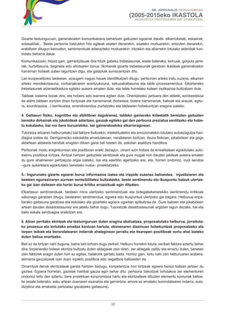 XIII. JARDUNALDI PEDAGOGIKOAK

                                                                      (2005-2015eko IKASTOLA
                                                                          HEZKUNTZA PROPOSAMEN BAT ERAIKITZEN)




Gizarte testuinguruan, gainerakoekin komunikatzera behartzen gaituzten egoerak daude: elkarrizketak, eskaerak,
solasaldiak... Beste pertsona batzuekin hitz egiteak esaten denarekin, esateko moduarekin, entzuten denarekin,
erabiltzen ditugun keinuekin, sentimenduak adierazteko moduarekin, iritziekin eta abarrekin lotutako alderdiak kon-
trolatu beharra dakar.
Komunikazioan, hitzez gain, garrantzitsuak dira hitzik gabeko trebetasunak, esate baterako, keinuak, gorputz jarre-
rak, hurbiltasuna, begirada edo ahotsaren tonua. Norberak gizarte trebetasunak garatzen ikasteak gainerakoekin
harreman hobeak izaten laguntzen digu, eta gatazkak aurrezaintzen ditu.
Lan kooperatiboko taldeetan, ezaugarri nagusi hauek identifikatzen ditugu: pertsonen arteko tratu zuzena, elkarren
arteko mendekotasuna, norbanakoaren erantzukizuna, eskuzabaltasuna eta talde prozesamendua. Elkarlaneko
trebetasunek atzeraelikadura egiteko aukera ematen dute, eta talde horretako kideen inplikazioa bultzatzen dute.
Taldeak sistema biziak dira, eta hobera edo txarrera egiten dute. Orientatzeko jarduera den aldetik, ezinbestekoa
da aldiro taldean sortzen diren funtzioak eta harremanak (kohesioa, botere harremanak, balioak eta arauak, egitu-
ra, koordinazioa...) berrikustea, errendimendua ziurtatzeko eta taldearen hobekuntzan eragina izateko.

4. Gaitasun físiko, kognitibo eta afektiboei dagokienez, taldeko gainerako kideetatik bereizten gaituzten
berezko dohainak eta jokabideak aztertzea, gauzak egiteko gai den pertsona preziatua sentitzeko eta hobe-
to kokatzeko, bai nor bere buruarekiko, bai gainerakoekiko elkarreraginean.
Tutoretza arloaren helburuetako bat faktore fisikoekin, intelektualekin eta emozionalekin lotutako autoezagutza han-
diagoa izatea da. Derrigorrezko eskolaldia amaitutakoan, nerabearen bizitzan, itxura fisikoan, jokabidean eta gogo
aldartean aldaketa handiak eragiten dituen garai bat hasten da, askotan asaldura handikoa.
Pertsonek modu eraginkorrean eta positiboan eraiki dezagun, oinarri ezin hobea da errealitatean egokitutako auto-
estimu positiboa lortzea. Aintzat hartzen gaituztela sentitzeak eta gure mugak non dauden jakiteak aukera ematen
du gure ahalmenen pertzepzio argia izateko, bai eta asertibo agertzeko ere, eta, horren ondorioz, irudi sendoa
–gure aukeretara egokitutako benetako irudia– proiektatzeko.

5.- Inguruneko gizarte egoerei buruz informazioa izatea eta irizpide zuzenez balioestea, injustiziaren eta
besteen egonezinaren aurrean sentsibilitatea bultzatzeko, beste sentimendu eta ikuspuntu batzuk ulertze-
ko gai izan daitezen eta horiei buruz kritika arrazoituak egin ditzaten.
Elkartasun sentimenduak, besteen mina ulertzeko sentimenduak eta bidegabekeriarekiko sentimendu kritikoak
sakonago garatzen ditugu, bestearen sentimendua, egoera edo ikuspuntua ulertzeko gai bagara. Helburua enpa-
tiarako gaitasuna garatzea eta eskolako eta gizarteko egoera ugaritan aplikatzea da. Gure balioen eta jokabideen
artean dauden desadostasunez ere jabetu behar dugu. Tutoretzak desadostasunak argitzen lagun dezake, bai eta
balio eskala sendoagoa eraikitzen ere.

6. Abian jarritako ekintzak eta testuinguruan duten eragina ebaluatzea, proposatutako helburua, jarraituta-
ko prozesua eta lortutako emaitza kontuan hartuta, ekimenaren diseinuan hobekuntzak proposatzeko eta
lorpen txikiek eta borondatearen indarrak ahaleginean jarraitu eta itxaropen positiboak sortu ahal izateko
duten balioa onartzeko.
Beti ez da lortzen nahi duguna, baina beti lortzen dugu zerbait. Helburu horrekin lotuta, zenbait faktore aztertu behar
dira: lorpenerako bidean ekintza bultzatu duten aldagaiak zein diren, zer aldagaik zaildu eta erraztu duten, benetan
zein faktorek eragin duten hori ez egitea, halakorik gertatu bada. Horrez gain, lortu nahi zen helburuaren arabera,
ekimena gauzatzeak izan duen inpaktu positiboa edo negatiboa balioesten da.
Oinarritzat denok ekintzaileak garela hartzen badugu, konpetentzia hori lortzeak egoera berezi batean jartzen du
gaztea. Egoera horretan, gazteak hainbat gauza egin behar ditu: pertsona bakoitzak lortutakoa zer elementuren
ondorioz lortu den aztertu, bere proiektuan konpromisoa hartu eta ekintzaileek dituzten elementu komunak balioe-
tsi (esate baterako, esku artean duenaren esanahia eta garrantzia, amore ez emateko borondatearen indarra, auto-
diziplina eta arrakasta partzialaz gozatzeko gaitasuna).



                                                          30
 