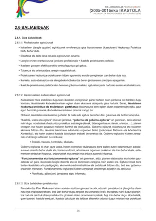 XIII. JARDUNALDI PEDAGOGIKOAK

                                                                       (2005-2015eko IKASTOLA
                                                                          HEZKUNTZA PROPOSAMEN BAT ERAIKITZEN)




2.6 BALIABIDEAK

2.6.1. Giza baliabideak:
2.6.1.1. Profesionalen eginkizunak
   • Irakasleen (langile guztien) eginkizunek erreferentzia gisa ikastetxearen (ikastolaren) Hezkuntza Proiektua
     hartu behar dute.
   • Elkarlana eta talde lana irakasle-eginkizunen oinarria.
   • Langile ororen erantzukizuna: jarduera profesionala + ikastola proiektuaren partaide.
   • Ikasleen garapen afektiboarekiko arreta/laguntza gai gakoa.
   • Tutoretza eta orientabidea zeregin nagusietakoak.
   • Proiektuaren hezkuntza-proiektuaren ildoek eguneroko eskola-zereginetan izan behar dute isla.
   • Ikerketa, auto-ebaluazioa eta etengabeko hobekuntza beren jardueraren printzipio aipagarriak.
   • Ikastola-proiektuaren partaide den heinean gobernu-mailako egituretan parte hartzeko aukera eta betekizuna.


2.6.1.2. Ikastetxeetako kudeatzaileen eginkizunak
     Kudeatzaile hitza erabiltzen dugunean ikastolen zereginetan parte hartzen duen pertsona oro hartzen dugu
     kontuan, ikastolarekin kudeaketa-arloan egiten duen ekarpena abiapuntu gisa harturik. Beraz, ikastolaren
     hezkuntza-proiektua eta titulartasun partekatua (titulartasuna bere egiten duten estamentuen esku, gaur
     egun bereziki gurasoak) kudeaketa-ereduaren oinarria izango da.
     Ohituraz, ikastoletan eta ikastetxe guztietan bi maila edo egitura bereizten dira: gobernua eta funtzionamendua.
     “Ikastola, izaera eta egitura” liburuari jarraituz, “gobernu eta gobernu-egituraz” ari garenean, zera adierazi
     nahi dugu: norabideak (hezkuntza proiektua, estrategia-planak, bideragarritasun planak, urtekoa, ...), planen
     onespen eta hauen gauzatze-mailaren kontrol eta ebaluazioa. Gobernu-egiturak titulartasuna eta titularren
     ekimena biltzen ditu, ikastola bakoitzean adosturiko organoen bidez (orokorrean Batzarra eta Artezkaritza
     Kontseilua), eta haien osaera ikastola bakoitzean erabaki beharrekoa da. Gobernu-egiturako kideen zeregi-
     nak ondorengo aditzekin du zerikusia:
             • Erabaki, hautatu, kontrolatu, ebaluatu.
     Gobernu-egituraz bi ohar: gure ustez, honen ekimenak titulartasuna bere egiten duten estamentuen adosta-
     sunean oinarritu behar duela eta, horren ondorioz, adostasuna organoen osaketan isla izan behar duela, esta-
     mentuen ordezkari-kopurua, proportzioak eta zeregin eta ardura zuzenak hitzartuz.
     “Funtzionamendua eta funtzionamendu egituraz” ari garenean, aldiz, planen elaborazioa eta horien gau-
     zatzeaz ari gara, ikastolako langile dozente eta ez dozenteen zeregina, hain zuzen ere. Egitura honek bere
     baitan ikastolako arlo pedagogiko, ekonomiko-administratiboa eta zerbitzuak biltzen ditu, beti ere, gobernu-
     organoen menpean. Funtzionamendu-egiturako kideen zereginak ondorengo aditzekin du zerikusia:
             • Planifikatu, abian jarri, jarraipena egin, informatu.


2.6.1.3. Giza baliabideen prestakuntza
     Prestakuntza Plan Markoaren lehen atalean azaltzen genuen bezala, edozein prestakuntza plangintza disei-
     natu eta proposatzerakoan, argi izan behar dugu zergatik eta zertarako eraiki eta garatu nahi dugun plangin-
     tza hori eta zeintzuk diren prestakuntza gidatuko duten oinarri eta irizpideak. Argi izan behar dugu, alde batetik,
     gure izaerari, ikastola-ereduari, ikastola bakoitzak eta taldeak elkarrekin adostu dugun misioari eta proiektuari



                                                          35
 