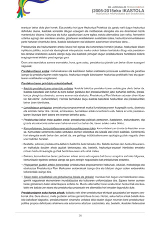 XIII. JARDUNALDI PEDAGOGIKOAK

                                                                (2005-2015eko IKASTOLA
                                                                   HEZKUNTZA PROPOSAMEN BAT ERAIKITZEN)




erantzun behar diola plan horrek. Eta proiektu hori gure Hezkuntza Proiektua da, garatu nahi dugun hezkuntza
definituko duena, ikastolak sorreratik ditugun ezaugarri eta motibazioak etengabe eta era dinamikoan bizirik
mantenduko dituena: hizkuntza eta kultur zapalkuntzari aurre egitea, eskola alternatiboa izan nahia, herriarekin
uztartua egongo den eskolaren ametsa, gizartearen eraldaketaren sustatzaile izatea, hezkuntza komunitatearen
parte hartzean oinarrituko dena, ikastola bakoitzaren eta taldearen autonomian oinarrituko dena…
Prestakuntza eta hezkuntzaren arteko lotura hori eginaz eta koherentzia horrekin jokatuz, hezkuntzak dituen
inplikazio politiko, sozial eta ideologikoak interpretazio marko orokor batean txertatuko ditugu eta prestakun-
tza zentzuz eraikitzeko aukera izango dugu eta ikastolok jomugan dugun eraldakuntzara hurbiltzeko biderik
eragingarrienei ekiteko prest egongo gara.
Orain arte esandakoa aurrera eramateko, hona, gure ustez, prestakuntza planak izan behar dituen ezaugarri
nagusiak:
Prestakuntzaren xedea: norbanakoaren eta ikastolaren baitan eraldaketa prozesuak sustatzea eta garatzea
izango da prestakuntzaren xede nagusia, hezkuntza eragile bakoitzaren hezkuntza praktikatik hasi eta gizar-
tearen eraldaketan eragiteraino.
Prestakuntzaren printzipio orientatzaileak:
• Ikastola prestakuntzaren oinarrizko unitatea: ikastola bakoitza prestakuntzaren unitate gisa ulertu behar da.
  Ikastola bakoitzak izan behar du bere baitan garatuko den prestakuntzaren jabe: beharrak definitu, presta-
  kuntza plangintza diseinatu, aurrera eraman eta ebaluatu, Prestakuntza Plan Markoan adosten diren ildoe-
  kin bat etorriz (koherentzian). Horrela bermatuko dugu ikastola bakoitzak hezkuntzan eta prestakuntzan
  behar duen identitatea.
• Lurraldetasun printzipioa: prestakuntza-proposamenak euskal lurraldetasunaren ikuspegitik sortu, diseinatu
  eta antolatu behar dira. Horrek, ezinbestean, herrialdeen arteko koordinazio estu batera ez ezik prestakun-
  tzaren itxuratze berri batera ere eraman beharko gaitu.
• Prestakuntza-behar mota guztien oreka: prestakuntza-politikak pertsonen, ikastolaren, erakundearen, eta
  gizarte eta ekonomia sistemaren beharrei erantzun behar die, beren arteko oreka bilatuz.
• Komunitatearen, horizontaltasunaren eta komunikazioaren ideia: komunitatea izan da eta da ikastolen arna-
  sa. Komunitate sentimendu batek sortutako ekimen kolektiboa eta soziala izan ziren ikastolak. Sentimendu
  hori etengabe eraiki behar den zerbait da, are gehiago indibidualismoaren apologia guztiak nagusitu diren
  une historiko honetan.
• Bestalde, edozein prestakuntza-taldek bi baldintza bete beharko ditu. Batetik ikertuko den hezkuntza-arazo-
  an inplikatuta dauden ahots guztiak bertaratzea, eta, bestetik, hezkuntza-arazoari irtenbidea emateko
  orduan hezkuntza-eragile guztiek berdintasunean aritu ahal izatea.
• Gainera, komunikazioa denez pertsonen artean arazo edo egoera bati buruz ezagutza sortzeko bilgunea,
  komunikazio-egoerak sortzea izango da gure zeregin nagusietako bat prestakuntza eratzeko.
• Proposamen guztien arteko koherentzia: prestakuntza-proposamenen helburuak, edukiak, metodologia eta
  ebaluazioa Prestakuntza Plan Markoaren araberakoak izango dira eta bilatzen dugun azken xedearekiko
  koherenteak izango dira.
• Tokian tokiko errealitateak eta globalizazioa (lokala eta globala): munduan bizi dugun une historikoaren ezau-
  garririk nagusienak ekonomiaren mundializazioa eta kulturaren uniformizatzea dira. Egoera horren aurrean
  beste globalizazio baten aldarrikapena erdietsi da. Mundu alternatibo honen eraikuntzan hezkuntzak eta ikas-
  tolek ere badute zer esana eta prestakuntza prozesuek ere alternatiba hori errazten lagunduko dute.
Prestakuntzaren esku-hartze arloak: bultzatu nahi diren prestakuntza-ekintzak gauzatzeko lan-esparru oro-
korrak dira. Gure aburuz, maila guztietan aritzea garrantzitsua da oso. Hortaz, esku-hartze arloak batetik ikas-
tola bakoitzari dagozkio, prestakuntzaren oinarrizko unitatea dela esaten dugun neurrian bere prestakuntza-
politika propioa definitzeko ahalmena eta autonomia aitortzen zaizkiolako; eta, bestetik, ikastolen federazioei



                                                    36
 