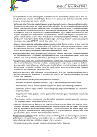 XIII. JARDUNALDI PEDAGOGIKOAK

                                                               (2005-2015eko IKASTOLA
                                                                   HEZKUNTZA PROPOSAMEN BAT ERAIKITZEN)




eta mugimendu osoari berari ere badagozkio, ikastoletan komunak diren beharrak jasotzeko ardura duen neu-
rrian, prestakuntza-eskaintza proiektatu behar duelako. Baina zeintzuk izan daitezke prestakuntza-politika
esanguraz garatzen laguntzen diguten arloak?
• Lehenengo arloa, hezkuntza-eragileak (guraso, langile, laguntzaile, ikasle...) ikastola-proiektuan txertatze.
  Prestakuntzaren esku-hartze arlo honek ondoko helburuak beteko ditu: a) pertsonak ikastoletako partaide
  bihurtu, beren hezkuntza-filosofia eta ibilbide soziala ezagutzeko baldintzak sortuz; b) ikastola zehatz bate-
  an, bere hezkuntza-dinamikan eta berariazko ekintza-kulturan sarrera ulerkorra burutu; c) elkarrizketatik eta
  komunikaziotik hezkuntza- eta prestakuntza-lanaren ulermena lortu, inguru eta ekintzen eraldakuntzan arre-
  ta ipiniz; eta d) hezkuntza-lan koherentea egin dadin bermatu. Hemen kokatuko genuke irakasleen hasta-
  peneko prestakuntza ere. Guztiok dakigu Unibertsitatean eskaintzen dena ez dela nahikoa eta egokia, bere-
  ziki Bigarren Hezkuntzan aritzeko. Beraz, ahaleginak egin behar ditugu ikastolok prestakuntza osagarria
  eskaintzeko (gaur egun SEASKAN bakarrik dugu aukera hau).
• Bigarren esku-hartze arloa, hezkuntza-praktikaren gaineko ikerketa. Oso garrantzitsua da gure hezkuntza
  praktika gidatzen duten printzipio pedagogikoez nork bere buruari galdetzera eramango gaituzten presta-
  kuntza-prozesuak bultzatzea, horrek ahalbidetzen baitu hezkuntzari buruzko ezagutza praktiko gehiago
  sortzea, egoera berdintsuan daudenen trukaketa eta erkaketak ardatz izanik.
• Hirugarren esku-hartze arloa, jakintza-arloetan eguneratzea zientzian, teknologian, pertsona-garapenean
  eta lanbide-trebakuntzan. Gizarteen eta zientzien ohiko bilakaerek hezkuntza-eragileak jakintza berriez jabe
  daitezen arian-arian eguneratzea eskatzen dute, prozesu puntual eta trinkoetan.
• Laugarren esku-hartze arloa, ikastolaren errealitatearen eraldakuntza: hezkuntza komunitateen bultzada.
  Hau diogunean ikastolaren hezkuntza-errealitatea eraldatzen joateko konpromisoaz ari gara, hau da, barne-
  prozesu guztiak horizontaltasunean, elkartasunean eta elkarrizketan oinarrituta eraikitzeko eta garatzeko
  konpromisoaz. Horretarako, ikastolako hezkuntza eragile guztien artean komunitate zentzua indartzeko
  prestakuntza prozesuak sustatu eta garatuko ditugu.
• Bosgarren esku-hartze arloa, bideratzaile berrien prestakuntza. Ezin gara prestakuntza bezalako funtzio
  konplexu batez mintzatu, ez ikastolan ez mugimenduan, eginkizun hori garatzeko pertsonak egongo direla
  ziurtatu barik. Zertarako?
  - Prestakuntza-ikerkuntzako prozesu komunikatiboak bultzatzeko.
  - Berariazko prestakuntza-egoeraren errealitatea ezagutu eta ikastolaren premiak identifikatzeko.
  - Premia horietatik abiatuz, ikastolako prestakuntza planaren diseinuaren ardura nagusia hartzeko.
  - Dinamizazio egokiaren bidez, ikastolako prestakuntza prozesu nagusietan motibazioak eta ilusioak man-
    tentzen laguntzeko.
  - Bultzatuko diren ekintza guztietan proiektu globalarekiko koherentzia gorde eta zaintzeko, prestakuntza
    sarean txertatuz.
   Bideratzaileek, eginkizun hauek guztiak behar bezala bete ahal izateko, prestakuntza sendoa behar dute,
   eta horretarako esparru bat zabaltzea beharrezkoa da.
• Seigarren esku-hartze arloa, ikastolaren eta hura dagoen herriaren arteko lotura estua indartuko duena.
  Lotura eta hurbiltasun horiek funtsezkoak dira ikastolen helburuak benetan bete ahal izateko, baina teorian
  hain argi duguna ez da beti erraza praktikara eramaten. Gurasoak izan daitezke arlo honetan eragile nagu-
  siak, guztiak edo gehienak bertakoak izanik (langilerian ez da proportzio berdinean ematen), euren bidez
  gauzatu daiteke, beraz, herriaren eta ikastolaren arteko zubi-lana.
Prestakuntza modalitateak. Pentsa daitekeen bezala, modalitate guztiak izan daitezke egokiak, prestakun-
tza bakoitzaren helburu eta testuinguruaren arabera. Hala ere, bata edo bestea hautatzerakoan, zenbait bere-
zitasun dituzten prestakuntza modalitateak bultzatu beharko genituzke:
• Partaideen aldez aurretiko ezagutza eta esperientzia kontuan hartzen dituztenak.



                                                    37
 