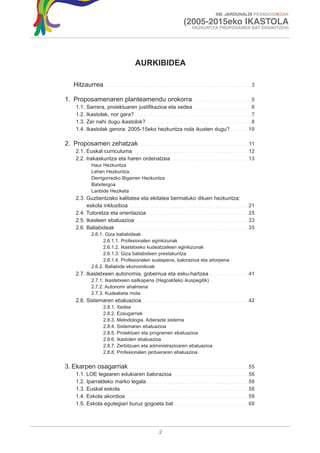 XIII. JARDUNALDI PEDAGOGIKOAK

                                                                                                        (2005-2015eko IKASTOLA
                                                                                                               HEZKUNTZA PROPOSAMEN BAT ERAIKITZEN)




                                                          AURKIBIDEA

     Hitzaurrea                . . . . . . . . . . . . . . . . . . . . . . . . . . . . . . . . . . . . . . . . . . . . . . . . . . . . . . . . . . . . . . . . . . . . . .3


1. Proposamenaren planteamendu orokorra                                                     . . . . . . . . . . . . . . . . . . . . . . . . . . . .5
       1.1.    Sarrera, proiektuaren justifikazioa eta xedea . . . . . . . . . . . . . . . . . . . . . . . . . . . .6
       1.2.    Ikastolak, nor gara? . . . . . . . . . . . . . . . . . . . . . . . . . . . . . . . . . . . . . . . . . . . . . . . . . . . . . . . .7
       1.3.    Zer nahi dugu ikastolok? . . . . . . . . . . . . . . . . . . . . . . . . . . . . . . . . . . . . . . . . . . . . . . . . . .8
       1.4.    Ikastolak gerora: 2005-15eko hezkuntza nola ikusten dugu? . . . . . . . . .10

2. Proposamen zehatzak . . . . . . . . . . . . . . . . . . . . . . . . . . . . . . . . . . . . . . . . . . . . . . . . . . . . .11
       2.1. Euskal curriculuma . . . . . . . . . . . . . . . . . . . . . . . . . . . . . . . . . . . . . . . . . . . . . . . . . . . . . . .12
       2.2. Irakaskuntza eta haren ordenatzea . . . . . . . . . . . . . . . . . . . . . . . . . . . . . . . . . . . . .13
                   Haur Hezkuntza
                   Lehen Hezkuntza.
                   Derrigorrezko Bigarren Hezkuntza
                   Batxilergoa
                   Lanbide Heziketa
       2.3. Guztientzako kalitatea eta ekitatea bermatuko dituen hezkuntza:
            eskola inklusiboa . . . . . . . . . . . . . . . . . . . . . . . . . . . . . . . . . . . . . . . . . . . . . . . . . . . . . . . . .21
       2.4. Tutoretza eta orientazioa . . . . . . . . . . . . . . . . . . . . . . . . . . . . . . . . . . . . . . . . . . . . . . . . .25
       2.5. Ikasleen ebaluazioa . . . . . . . . . . . . . . . . . . . . . . . . . . . . . . . . . . . . . . . . . . . . . . . . . . . . . .33
       2.6. Baliabideak . . . . . . . . . . . . . . . . . . . . . . . . . . . . . . . . . . . . . . . . . . . . . . . . . . . . . . . . . . . . . . . .35
                   2.6.1. Giza baliabideak
                         2.6.1.1. Profesionalen eginkizunak
                         2.6.1.2. Ikastetxeko kudeatzaileen eginkizunak
                         2.6.1.3. Giza baliabideen prestakuntza
                         2.6.1.4. Profesionalen sustapena, balorazioa eta aitorpena
                   2.6.2. Baliabide ekonomikoak
       2.7. Ikastetxeen autonomia, gobernua eta esku-hartzea . . . . . . . . . . . . . . . . . . .41
                   2.7.1. Ikastetxeen sailkapena (Hegoaldeko ikuspegitik)
                   2.7.2. Autonomi ahalmena
                   2.7.3. Kudeaketa mota
       2.8. Sistemaren ebaluazioa                                . . . . . . . . . . . . . . . . . . . . . . . . . . . . . . . . . . . . . . . . . . . . . . . . . . .42
                             2.8.1.     Xedea
                             2.8.2.     Ezaugarriak
                             2.8.3.     Metodologia. Adierazle sistema
                             2.8.4.     Sistemaren ebaluazioa
                             2.8.5.     Proiektuen eta programen ebaluazioa
                             2.8.6.     Ikastolen ebaluazioa
                             2.8.7.     Zerbitzuen eta administrazioaren ebaluazioa
                             2.8.8.     Profesionalen jardueraren ebaluazioa


3. Ekarpen osagarriak                . . . . . . . . . . . . . . . . . . . . . . . . . . . . . . . . . . . . . . . . . . . . . . . . . . . . . . . . .55
       1.1.    LOE legearen edukiaren balorazioa . . . . . . . . . . . . . . . . . . . . . . . . . . . . . . . . . . . .56
       1.2.    Iparraldeko marko legala . . . . . . . . . . . . . . . . . . . . . . . . . . . . . . . . . . . . . . . . . . . . . . . . .58
       1.3.    Euskal eskola . . . . . . . . . . . . . . . . . . . . . . . . . . . . . . . . . . . . . . . . . . . . . . . . . . . . . . . . . . . . .58
       1.4.    Eskola akordioa . . . . . . . . . . . . . . . . . . . . . . . . . . . . . . . . . . . . . . . . . . . . . . . . . . . . . . . . . . .59
       1.5.    Eskola egutegiari buruz gogoeta bat . . . . . . . . . . . . . . . . . . . . . . . . . . . . . . . . . . . .60




                                                                                2
 