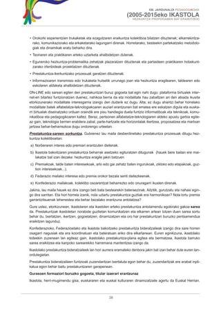 XIII. JARDUNALDI PEDAGOGIKOAK

                                                               (2005-2015eko IKASTOLA
                                                                   HEZKUNTZA PROPOSAMEN BAT ERAIKITZEN)




• Orokorki esperientzien trukaketak eta ezagutzaren eraikuntza kolektiboa bilatzen dituztenak; elkarrekintza-
  rako, komunikaziorako eta erkaketarako lagungarri direnak. Horretarako, besteekin partekatzeko metodolo-
  giak eta dinamikak eratu beharko dira.
• Teoriaren eta praktikaren arteko uztarketa ahalbidetzen dutenak.
• Eguneroko hezkuntza-problematika zehatzak plazaratzen dituztenak eta partaideen praktikaren hobekunt-
  zarako irtenbideak proiektatzen dituztenak.
• Prestakuntza-ikerkuntzako prozesuak garatzen dituztenak.
• Informazioaren transmisio edo trukaketa hutsetik urrunago joan eta hezkuntza eragilearen, taldearen edo
  eskolaren aldaketa ahalbidetzen dituztenak.
ON-LINE edo sarean egiten den prestakuntzari buruz gogoeta bat egin nahi dugu: plataforma birtualek inter-
net-en bitartez funtzionatzen duenez, nahikoa berria da eta modalitate hau zabaltzen ari den abiada ikusita
etorkizunerako modalitate interesgarria izango den dudarik ez dugu. Alta, ez dugu ahantzi behar horrelako
modalitate batek alfabetatze-teknologiakoaren auziari erantzunen bat ematea ere eskatzen digula eta euska-
rri birtualak diseinatzeko orduan oraindik ere pisu handiegia duela funtzio informatiboak eta teknikoak, komu-
nikatiboa eta pedagogikoaren kaltez. Beraz, pertsonen alfabetatze-teknologiaren aldeko apustu garbia egite-
az gain, teknologia berrien erabilera zabal, parte-hartzaile eta horizontalak ikertzea, proposatzea eta martxan
jartzea behar-beharrezkoa dugu ondorengo urteetan.
Prestakuntza-sareen sorkuntza. Gutxienez lau maila desberdinetako prestakuntza prozesuak ditugu hez-
kuntza kolektiboetan:
a) Norberaren interes edo premiari erantzuten dietenak.
b) Ikastola bakoitzaren prestakuntza beharrak asetzeko egituratzen ditugunak (hauek bere baitan ere mai-
   lakatze bat izan dezake: hezkuntza eragile jakin batzuen
c) Premiakoak, talde baten interesekoak, arlo edo gai zehatz baten ingurukoak, zikloko edo etapakoak, guz-
   tion interesekoak...).
d) Federazio mailako interesa edo premia orokor bezala senti daitezkeenak.
e) Konfederazio mailakoak, kolektibo osoarentzat beharrezko edo onuragarri ikusten direnak.
Jakina, lau maila hauek ez dira izango beti bata bestearekin bateraezinak. Aitzitik, gurutzatu eta nahasi egin-
go dira sarritan. Eta hori horrela izanik, nola uztartu prestakuntza guztiak era harmonikoan? Nola lortu premia
garrantzitsuenak lehenestea eta behar bezalako erantzuna antolatzea?
Gure ustez, etorkizunean, ikastolaren eta ikastolen arteko prestakuntza antolamendu egokirako gakoa sarea
da. Prestakuntzak ikastoletan norabide guztietan komunikatzen eta elkarren artean lotzen duen sarea sortu
behar du, txertatzen, ikertzen, gogoetatzen, dinamizatzen eta oro har prestakuntzari buruzko pentsamendua
eraikitzen lagunduz.
Konfederazioko, Federazioetako eta ikastola bakoitzeko prestakuntza bideratzaileak izango dira sare horren
osagarri nagusiak eta era koordinatuan eta bateratuan ariko dira elkarlanean. Euren eginkizuna, ikastolako
kideekin zuzenean lan egiteaz gain, ikastolako prestakuntza-plana egitea eta bermatzea, ikastola barruko
sarea eraikitzea eta kanpoko sarearekiko harremana mantentzea izango da.
Ikastolako prestakuntza bideratzaileek lan hori aurrera eramateko denbora jakin bat izan behar dute euren lan-
ordutegietan.
Prestakuntza bideratzaileen funtzioak zuzendaritzan txertatuta egon behar du, zuzendaritzak ere erabat inpli-
katua egon behar baitu prestakuntzaren garapenean.
Gurasoen formaziori buruzko gogoeta, titular izaerari erantzunaz
Ikastola, herri-mugimendu gisa, euskararen eta euskal kulturaren dinamizatzaile agertu da Euskal Herrian.



                                                   38
 
