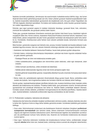 XIII. JARDUNALDI PEDAGOGIKOAK

                                                                      (2005-2015eko IKASTOLA
                                                                         HEZKUNTZA PROPOSAMEN BAT ERAIKITZEN)




     Ikastolok sorreratik partaidetzaz, demokraziaz eta autonomiazko kudeaketa-eredua definitu dugu, eta horren
     titularrak tokian-tokian gehienbat gurasoak izan dira. Azken urteotan gurasoen ikastola-kooperatibarekin bate-
     ra, ikastola kooperatiba bateratzaileak (gurasoenak eta langileenak) sortu dira gure artean Hegoaldean eta
     1901eko legepeko elkarteak Iparraldean. Era batera zein bestera jokaturik, eredu hauetan gurasoak ikastola-
     ren zutabe nagusietakoa dugu.
     Edonola, gaur egun gurasoen papera bi mailatan koka/azter dezakegu: gurasoak titular, hots, arduradun,
     erantzule eta kudeatzaile, eta gurasoak zerbitzu baten bezero.
     Titular gisa, gurasoek ikastolaren dinamikaren erantzule gisa hartzen dute beren burua, ikastolaren egituran
     murgildurik ibiliko dira. Horren ondorioz, ikastolaren Hezkuntza-Proiektua oinarritzat harturik, ikastolaren nora-
     bidea finkatu, planen onespenetan eta plan horien gauzatzeen kontrolean eta ebaluazioan parte hartu behar-
     ko du. Horretarako, titulartasunean parte hartzen duen edozein partaidek bezala, beharrezko formazio jaso
     beharko luke.
     Bide honetan, gutxieneko ezagutza izan beharko luke, prozesu honetan ikastolak eta ikastola-taldearen kude-
     atzaileek laguntza emanez. Izan ere, edozein titularrek ondorengo alderdiak ondo ezagutu beharko lituzke:
     • Ikastolaren eta Ikastola taldearen Hezkuntza-Proiektua, hauxe baita jarduera guztien abiapuntua.
     • Horrekin batera, ondorengo dokumentazioa interpretatzen, aztertzen eta horien inguruko erabakiak hartze-
       ko gaitu beharko genituzke:
       - Estategia-Planak zer diren eta kolaborazioa emateko gaitu
       - Urteko kudeaketa-plana, pedagogikoa zein ekonomikoa (zelan elaboratu, zelan egin ekarpenak, zelan
         erabaki)
       - Urteko kontuak (aurrekontua, urteko emaitzak eta balantzea)
       - Kalitate planak elaboraziorako laguntza eman eta horren jarraipena egiten ikasi
       - Ikastola gehienak kooperatibak garenez, kooperatiba elkarteari buruzko oinarrizko formazioa eduki behar-
         ko luke.
     • Baina, batez ere, partaidetzazko egituraren dinamizatzaile ditugu guraso hauek. Beraz, partaidetza zelan
       sustatu eta bultzatu, herri-mugimendua baikara eta horretara indarrak ere bideratu behar baititugu.
     Horrek guztiak, ikastolak/ikastola-taldeak planifikatu beharko luke, ikuskera berdintsua duten ikastolen arteko
     elkarlana eta kolaborazioa ere bultzatuz. Proiektua baldin bada, gure jardueraren oinarria, formazio-alorrean
     (gurasoentzat ere) proiektuak lehentasuna izan behar du. Ikastola bateko juntakideak aldatzen direnean,
     horrelako saioak antolatu daitezke, juntakideen homogeneotasuna eta elkarlana planifikatuz. Ikastola bakoit-
     zean, ikastola-taldeetan, kudeatzaile profesionalen laguntza ezinbestekoa da atal honetan.


2.6.1.4. Profesionalen sustapena, balorazioa eta aitorpena
     Irakaskuntza eta hezkuntza arloetako langileen (profesionalen) ekimena sustatu, ebaluatu (baloratu) eta aitor-
     tu behar dira. Eginkizun horiei ez diegu behar besteko garrantzia ematen, horretarako baliabide gutxi ezartzen
     baititugu.
     • Gure ustez, Administrazioak (orokorrean) eta ikastetxearen titularrak irakasleen (langileen) profesional-
       sustapenaren bermatzaileak izan beharko lukete, lehena sistemaren funtzionamenduaren erantzule
       nagusia eta bigarrena ikastetxe bakoitzarena izanik. Administrazioak legedian eta baliabideen aurreikus-
       pen eta planifikazioan kontuan hartu beharko luke, titularrek ere horretarako kolaborazioa eta ekarpen
       zuzena eginez.
     • Gaur egun, hezkuntza sistemaren norabidea eta konplexutasuna kontuan hartuz, profesionalen zeregin
       nagusiek aitortza behar dute izan, besteak beste, ondorengo ardura zuzenak eta zereginak nabarmenduz:



                                                          39
 